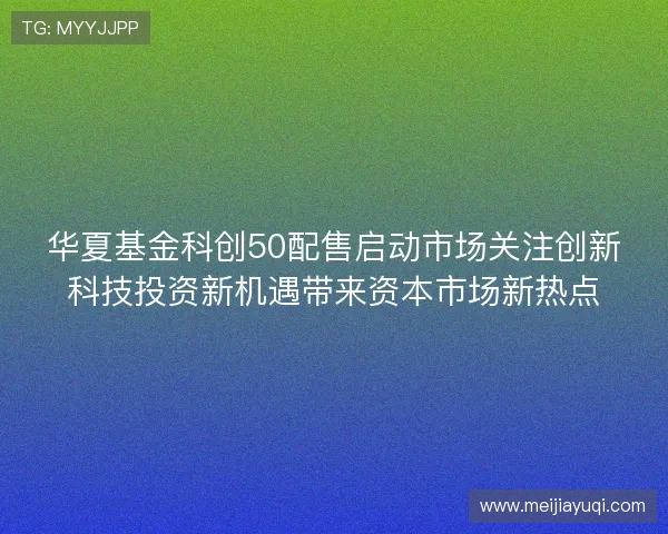 华夏基金科创50配售启动市场关注创新科技投资新机遇带来资本市场新热点